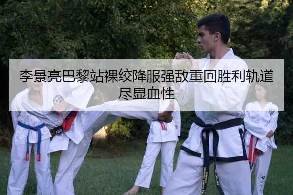 李景亮巴黎站裸绞降服强敌重回胜利轨道尽显血性
